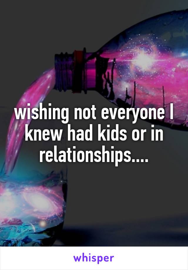 wishing not everyone I knew had kids or in relationships....