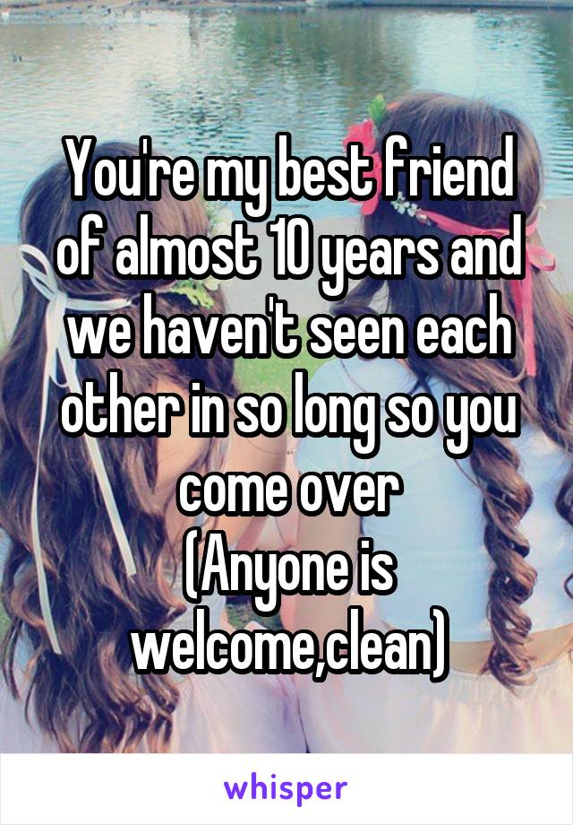 You're my best friend of almost 10 years and we haven't seen each other in so long so you come over
(Anyone is welcome,clean)