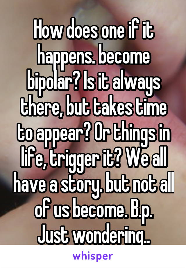 How does one if it happens. become bipolar? Is it always there, but takes time to appear? Or things in life, trigger it? We all have a story. but not all of us become. B.p.
Just wondering..