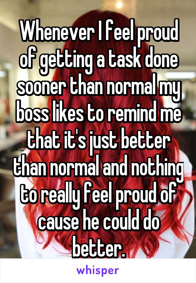 Whenever I feel proud of getting a task done sooner than normal my boss likes to remind me that it's just better than normal and nothing to really feel proud of cause he could do better.