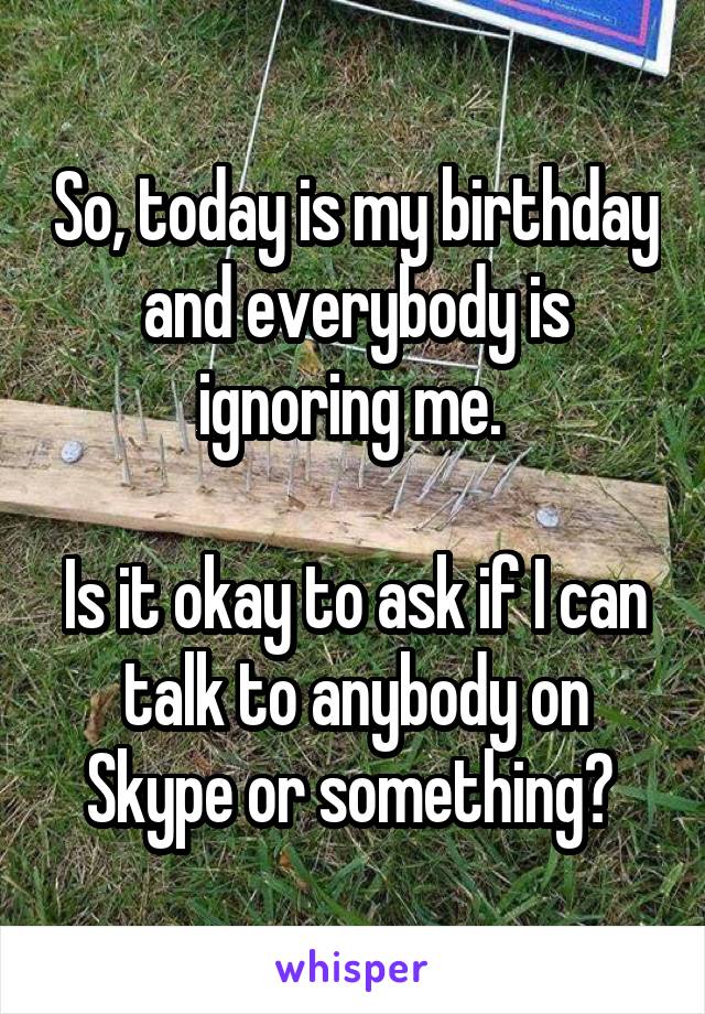 So, today is my birthday and everybody is ignoring me. 

Is it okay to ask if I can talk to anybody on Skype or something? 