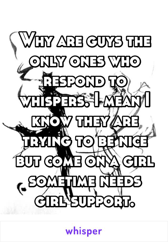 Why are guys the only ones who respond to whispers. I mean I know they are trying to be nice but come on a girl sometime needs girl support.