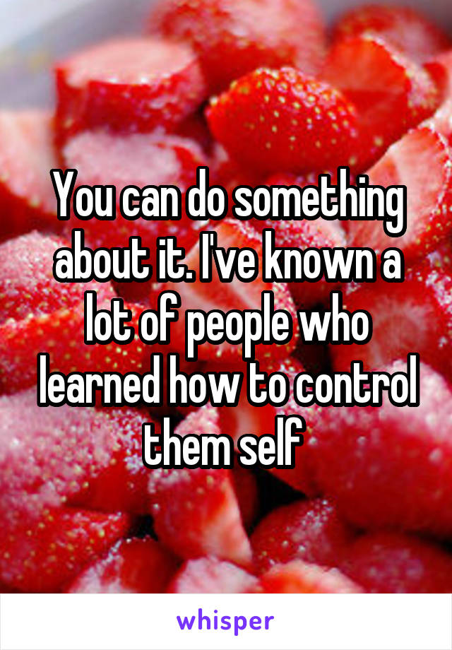 You can do something about it. I've known a lot of people who learned how to control them self 