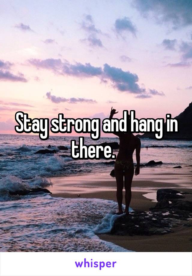 Stay strong and hang in there.  