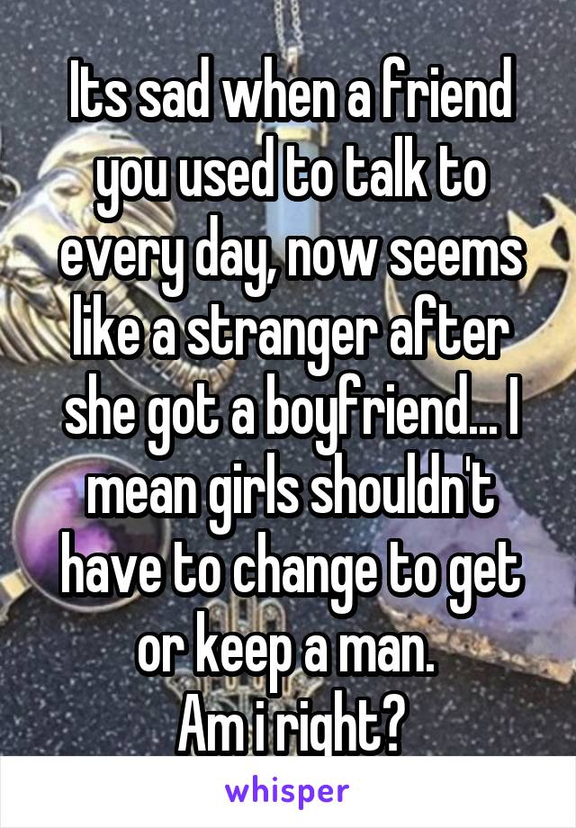 Its sad when a friend you used to talk to every day, now seems like a stranger after she got a boyfriend... I mean girls shouldn't have to change to get or keep a man. 
Am i right?