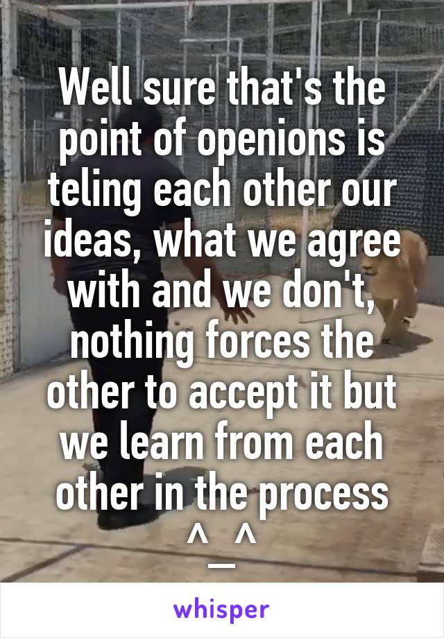 Well sure that's the point of openions is teling each other our ideas, what we agree with and we don't, nothing forces the other to accept it but we learn from each other in the process ^_^