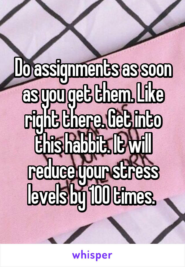 Do assignments as soon as you get them. Like right there. Get into this habbit. It will reduce your stress levels by 100 times. 