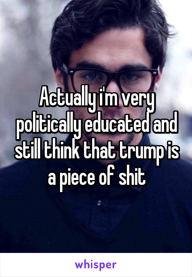 Actually i'm very politically educated and still think that trump is a piece of shit