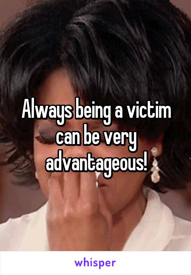 Always being a victim can be very advantageous!