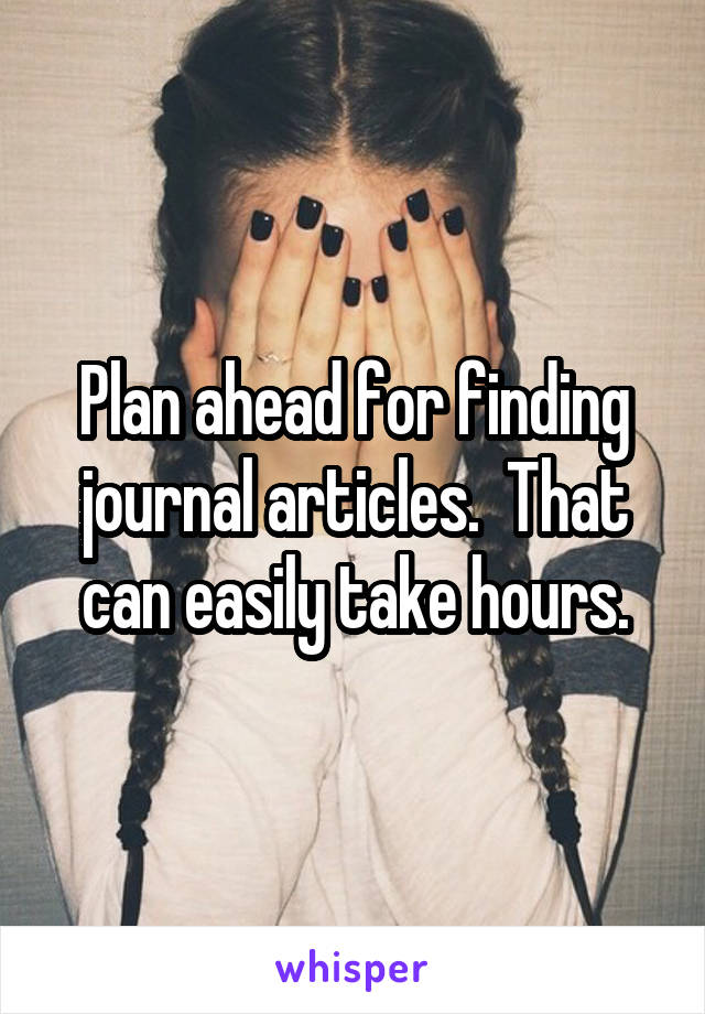 Plan ahead for finding journal articles.  That can easily take hours.