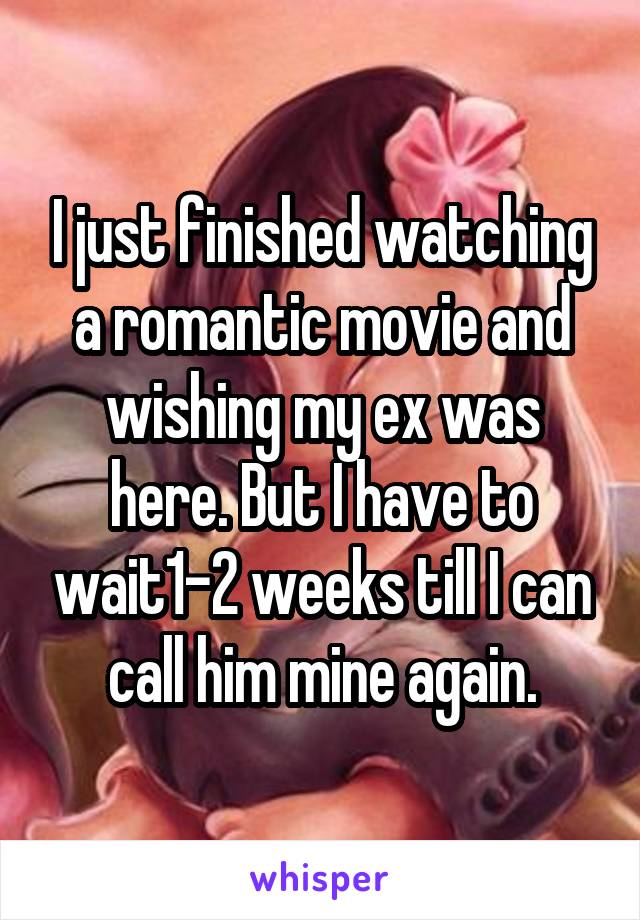 I just finished watching a romantic movie and wishing my ex was here. But I have to wait1-2 weeks till I can call him mine again.