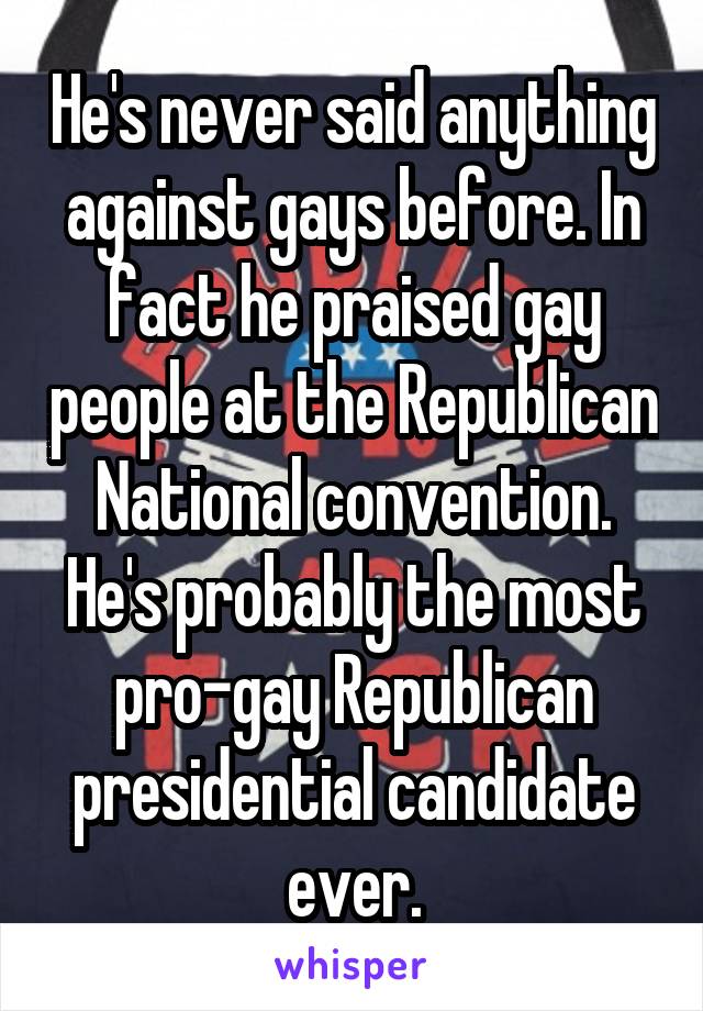 He's never said anything against gays before. In fact he praised gay people at the Republican National convention. He's probably the most pro-gay Republican presidential candidate ever.