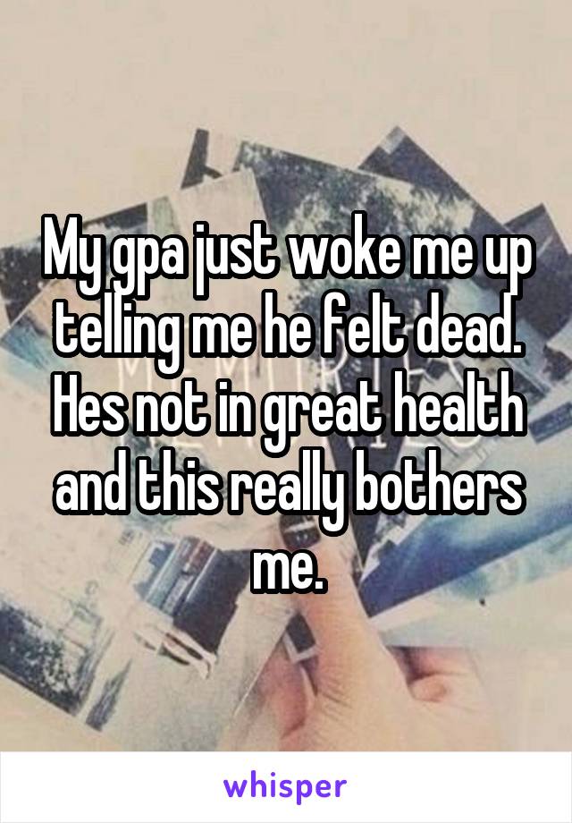 My gpa just woke me up telling me he felt dead. Hes not in great health and this really bothers me.