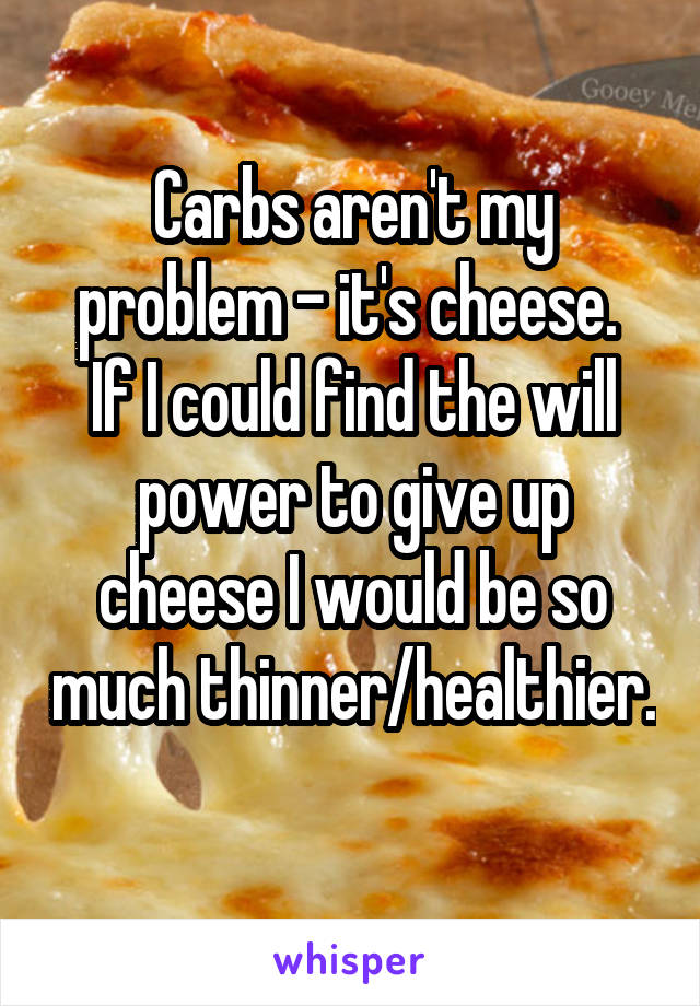 Carbs aren't my problem - it's cheese. 
If I could find the will power to give up cheese I would be so much thinner/healthier. 