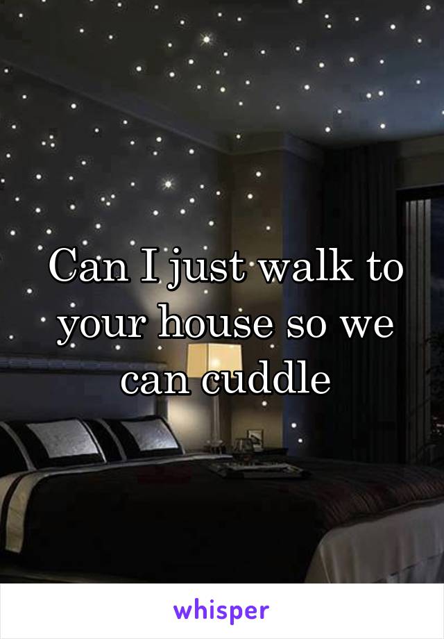 Can I just walk to your house so we can cuddle