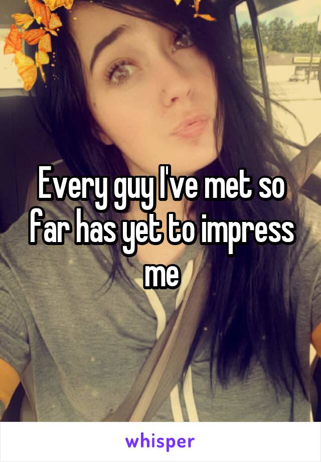 Every guy I've met so far has yet to impress me