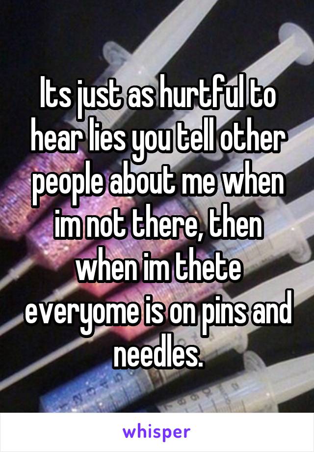 Its just as hurtful to hear lies you tell other people about me when im not there, then when im thete everyome is on pins and needles.