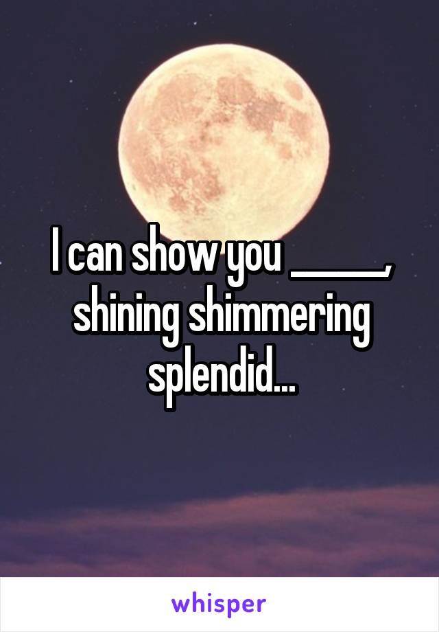 I can show you ______, shining shimmering splendid...