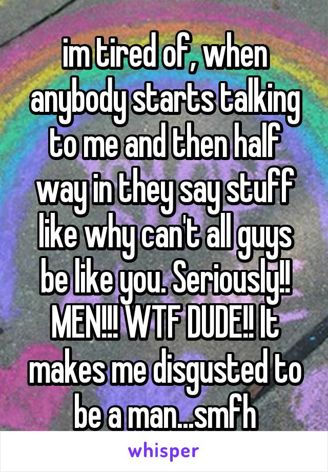 im tired of, when anybody starts talking to me and then half way in they say stuff like why can't all guys be like you. Seriously!! MEN!!! WTF DUDE!! It makes me disgusted to be a man...smfh