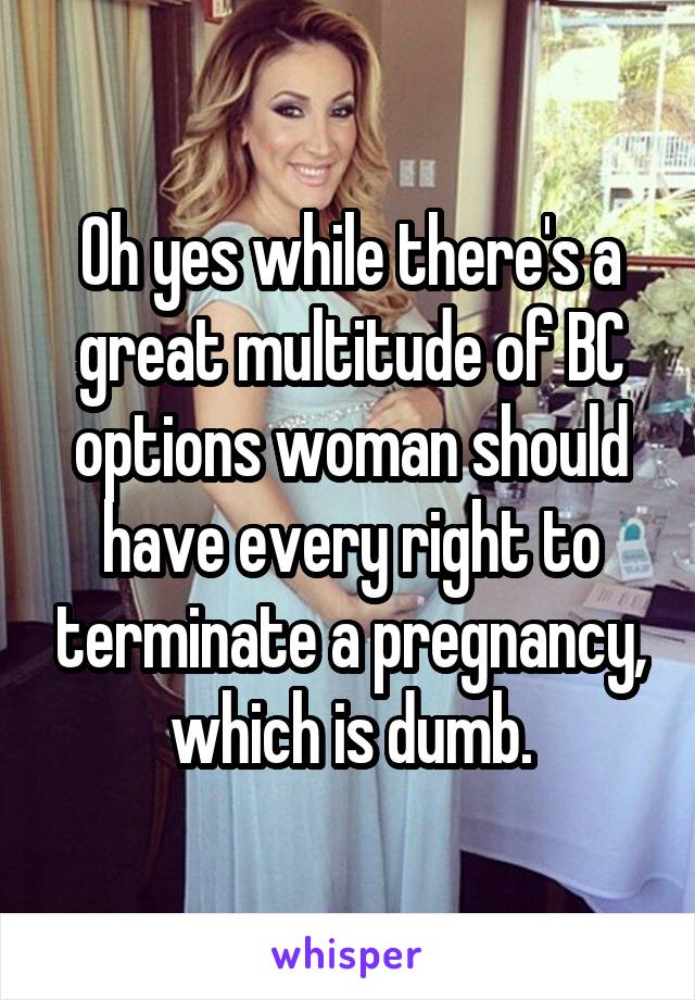 Oh yes while there's a great multitude of BC options woman should have every right to terminate a pregnancy, which is dumb.