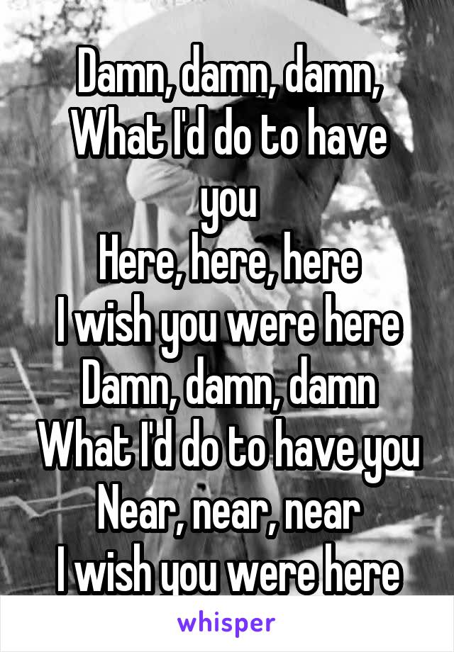 Damn, damn, damn,
What I'd do to have you
Here, here, here
I wish you were here
Damn, damn, damn
What I'd do to have you
Near, near, near
I wish you were here