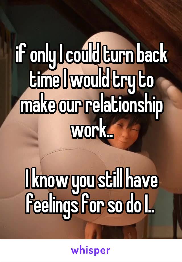 if only I could turn back time I would try to make our relationship work..

I know you still have feelings for so do I.. 