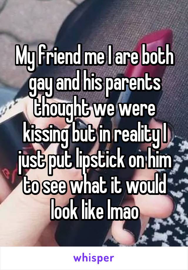 My friend me I are both gay and his parents thought we were kissing but in reality I just put lipstick on him to see what it would look like lmao