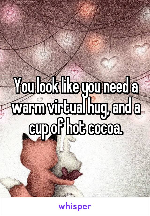 You look like you need a warm virtual hug, and a cup of hot cocoa.