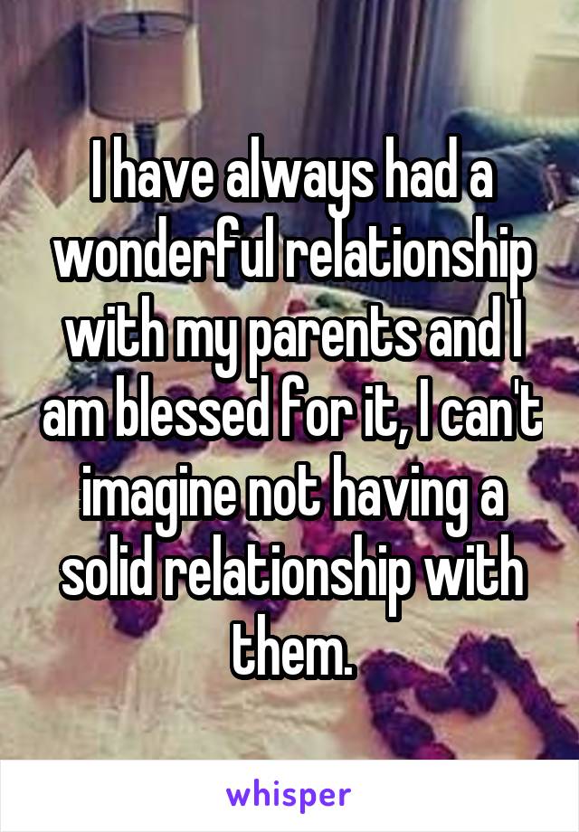 I have always had a wonderful relationship with my parents and I am blessed for it, I can't imagine not having a solid relationship with them.