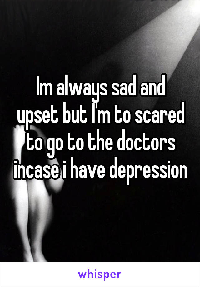 Im always sad and upset but I'm to scared to go to the doctors incase i have depression 