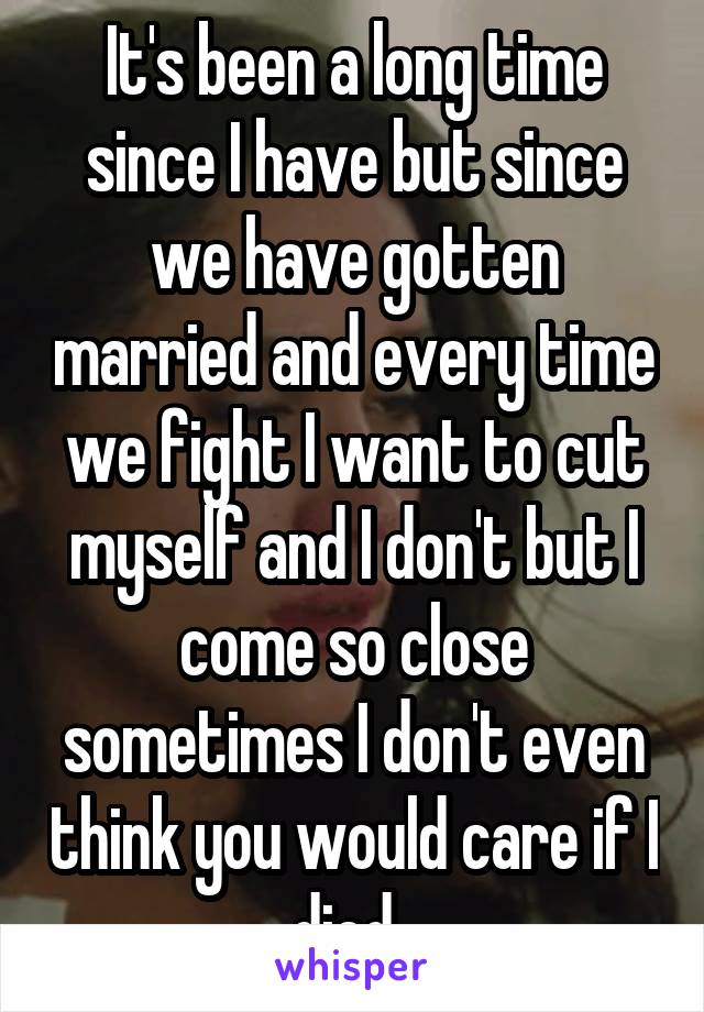 It's been a long time since I have but since we have gotten married and every time we fight I want to cut myself and I don't but I come so close sometimes I don't even think you would care if I died..