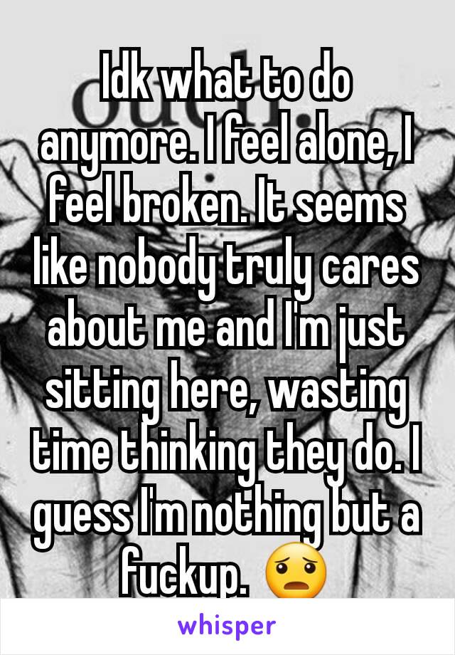 Idk what to do anymore. I feel alone, I feel broken. It seems like nobody truly cares about me and I'm just sitting here, wasting time thinking they do. I guess I'm nothing but a fuckup. 😦