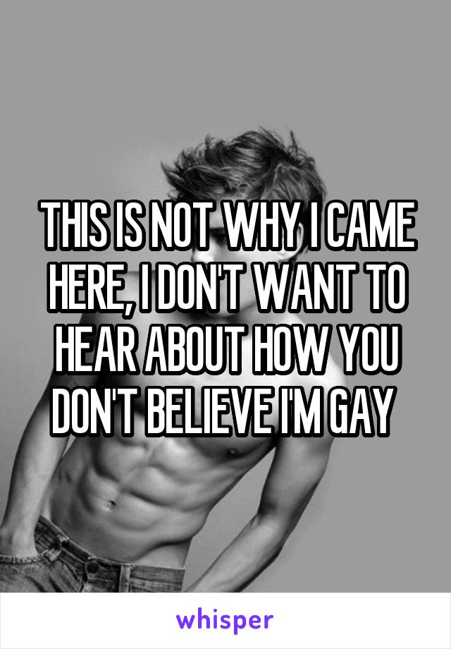 THIS IS NOT WHY I CAME HERE, I DON'T WANT TO HEAR ABOUT HOW YOU DON'T BELIEVE I'M GAY 