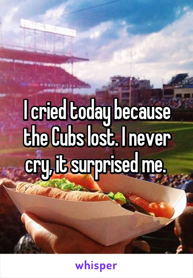 I cried today because the Cubs lost. I never cry, it surprised me. 