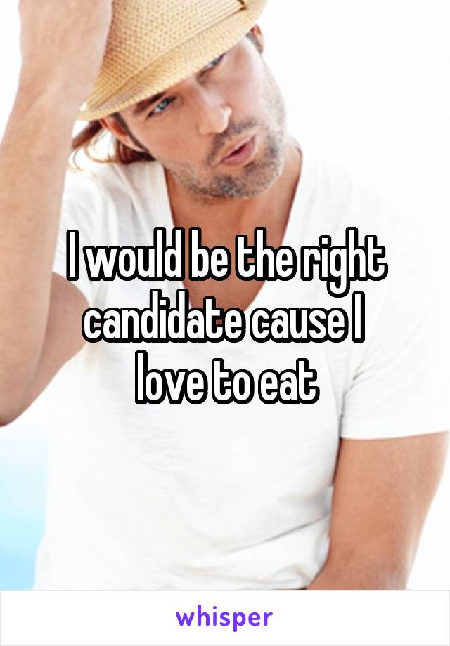 I would be the right candidate cause I 
love to eat