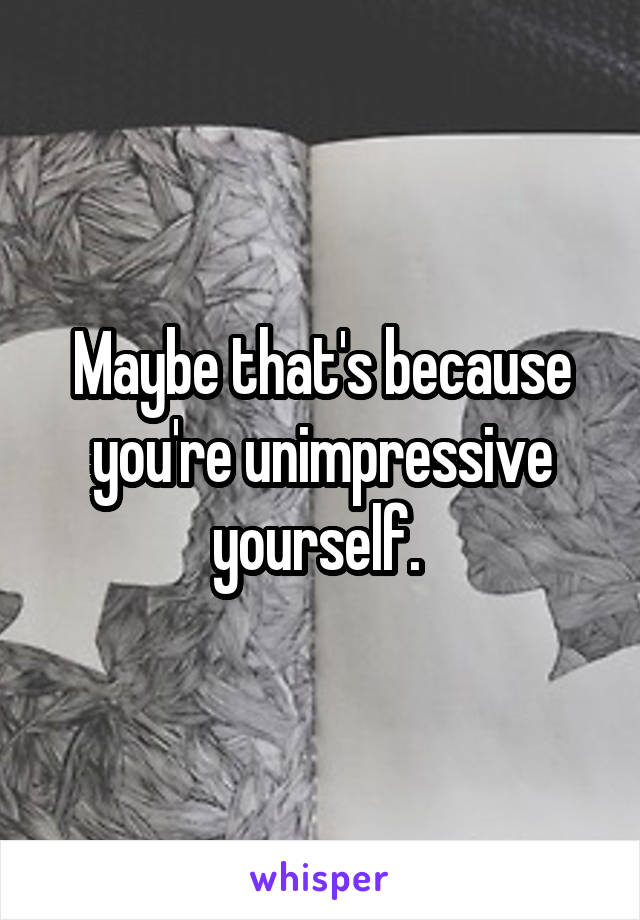 Maybe that's because you're unimpressive yourself. 