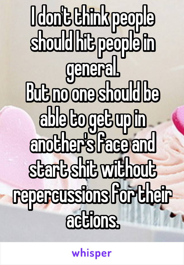 I don't think people should hit people in general.
But no one should be able to get up in another's face and start shit without repercussions for their actions.
