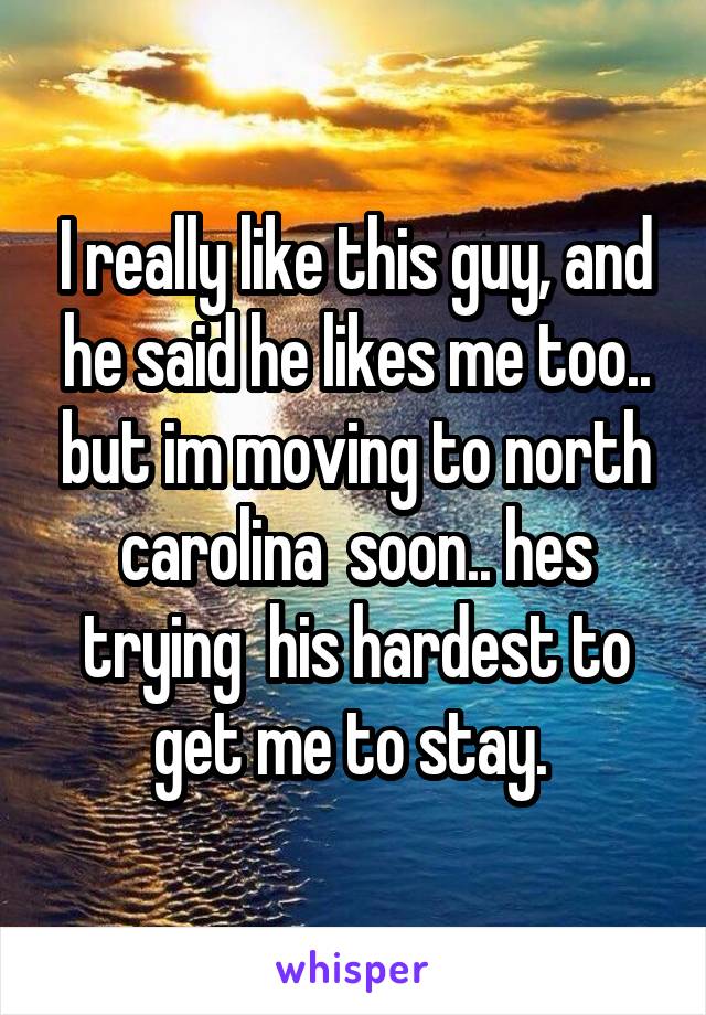 I really like this guy, and he said he likes me too.. but im moving to north carolina  soon.. hes trying  his hardest to get me to stay. 