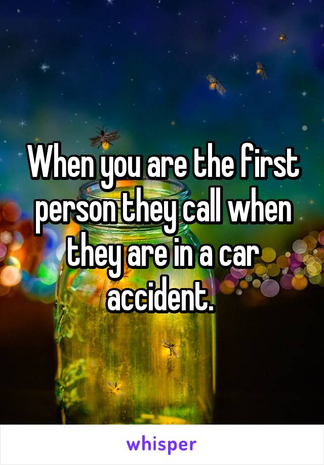 When you are the first person they call when they are in a car accident. 