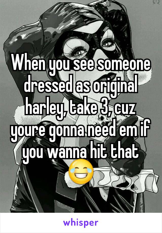 When you see someone dressed as original harley, take 3, cuz youre gonna need em if you wanna hit that 😂