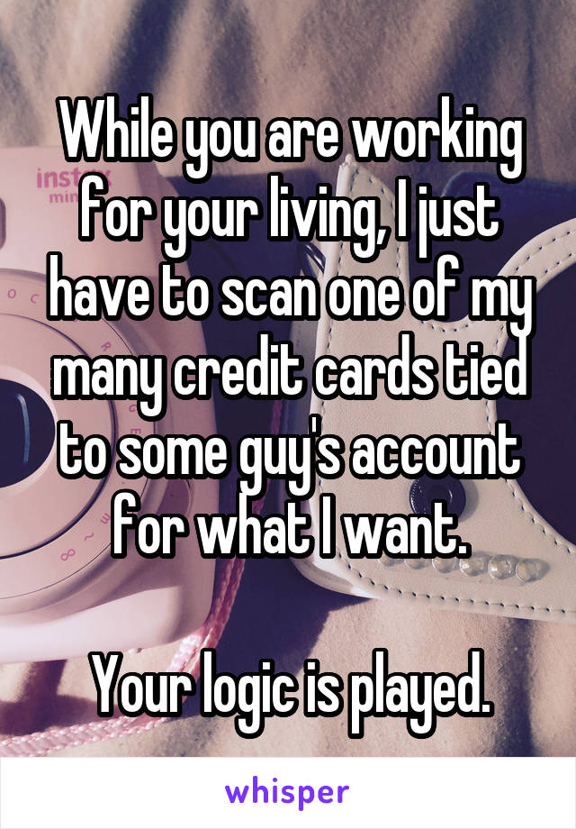 While you are working for your living, I just have to scan one of my many credit cards tied to some guy's account for what I want.

Your logic is played.