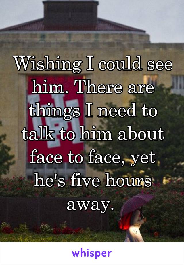 Wishing I could see him. There are things I need to talk to him about face to face, yet he's five hours away. 