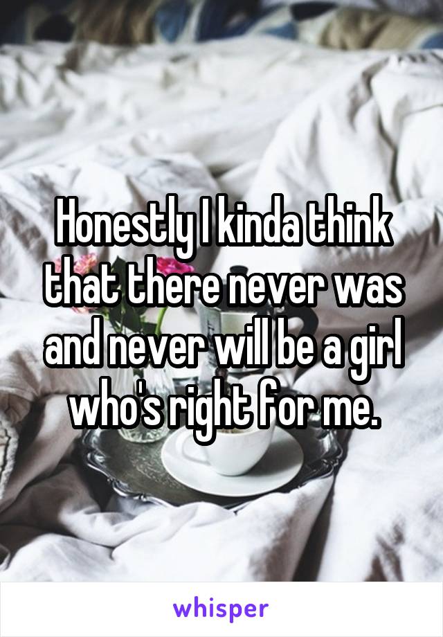 Honestly I kinda think that there never was and never will be a girl who's right for me.