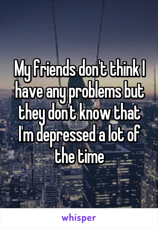 My friends don't think I have any problems but they don't know that I'm depressed a lot of the time