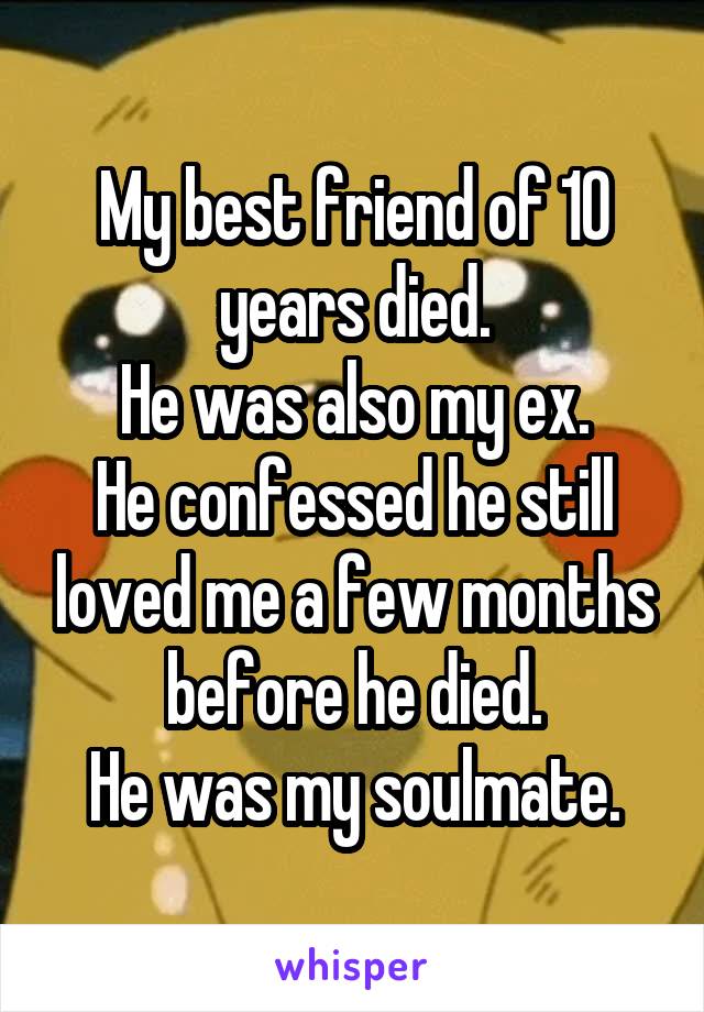 My best friend of 10 years died.
He was also my ex.
He confessed he still loved me a few months before he died.
He was my soulmate.