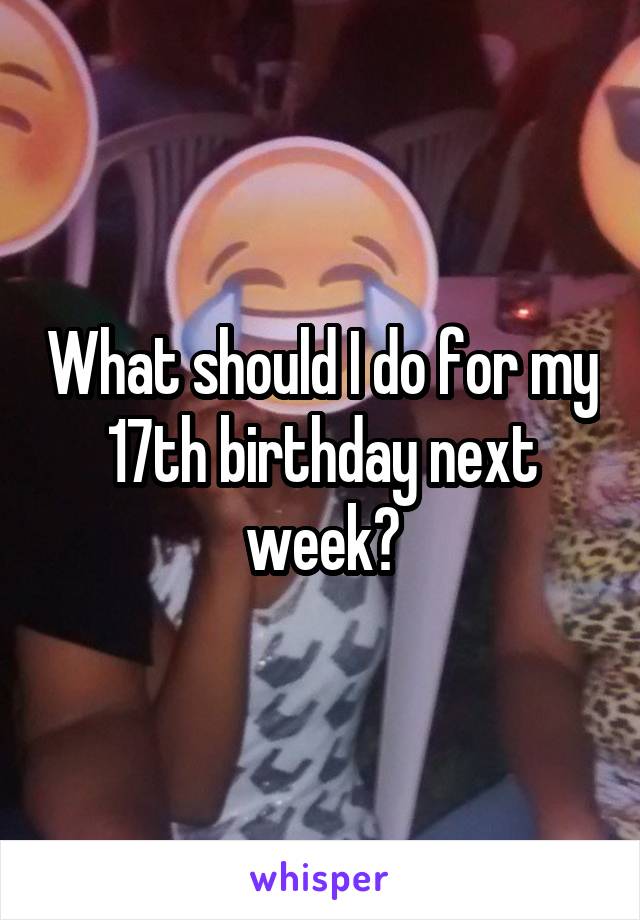 What should I do for my 17th birthday next week?