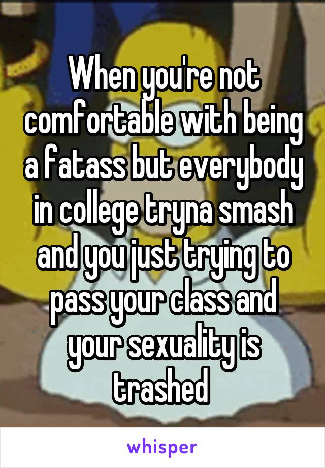 When you're not comfortable with being a fatass but everybody in college tryna smash and you just trying to pass your class and your sexuality is trashed 