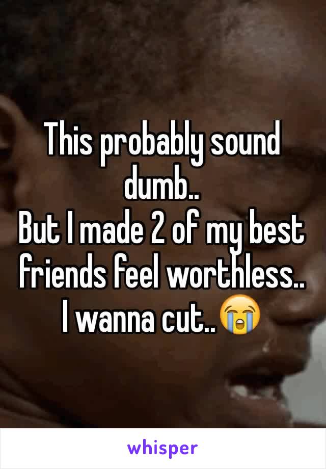 This probably sound dumb..
But I made 2 of my best friends feel worthless..
I wanna cut..😭