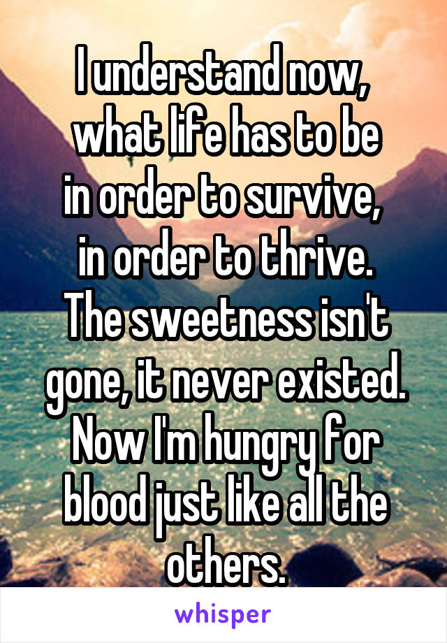 I understand now, 
what life has to be
in order to survive, 
in order to thrive.
The sweetness isn't gone, it never existed. Now I'm hungry for blood just like all the others.