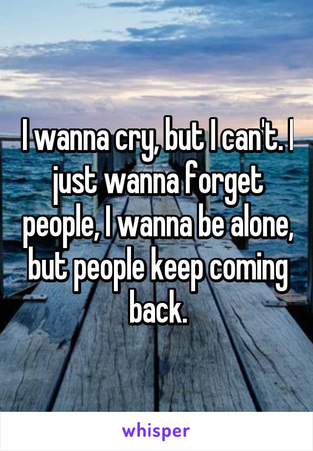 I wanna cry, but I can't. I just wanna forget people, I wanna be alone, but people keep coming back.